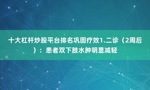 十大杠杆炒股平台排名巩固疗效1.二诊（2周后）：患者双下肢水肿明显减轻