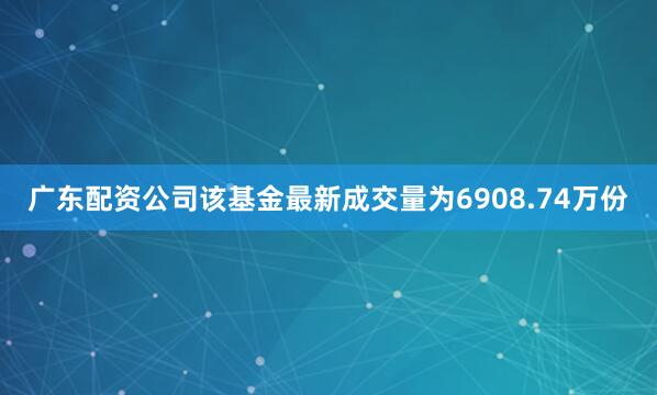 广东配资公司该基金最新成交量为6908.74万份