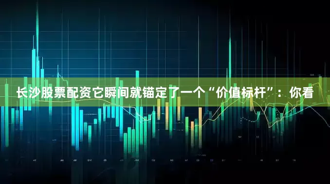 长沙股票配资它瞬间就锚定了一个“价值标杆”：你看