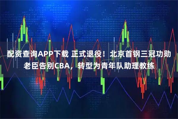 配资查询APP下载 正式退役！北京首钢三冠功勋老臣告别CBA，转型为青年队助理教练