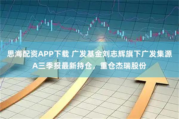 思海配资APP下载 广发基金刘志辉旗下广发集源A三季报最新持仓，重仓杰瑞股份