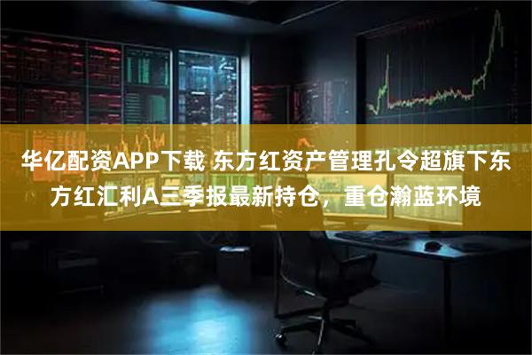 华亿配资APP下载 东方红资产管理孔令超旗下东方红汇利A三季报最新持仓，重仓瀚蓝环境