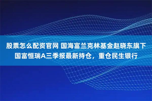 股票怎么配资官网 国海富兰克林基金赵晓东旗下国富恒瑞A三季报最新持仓，重仓民生银行