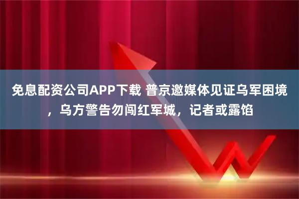 免息配资公司APP下载 普京邀媒体见证乌军困境，乌方警告勿闯红军城，记者或露馅