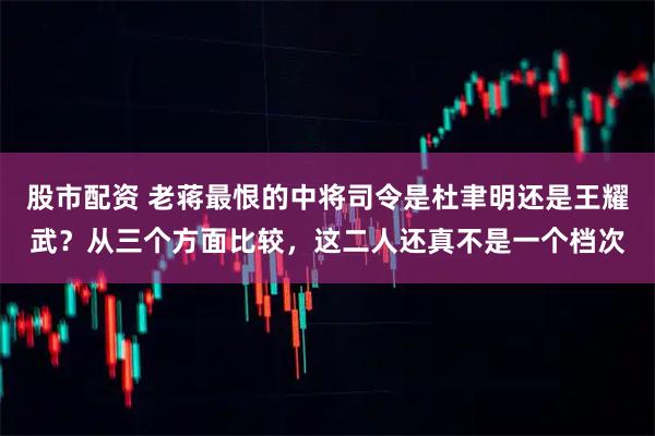 股市配资 老蒋最恨的中将司令是杜聿明还是王耀武？从三个方面比较，这二人还真不是一个档次