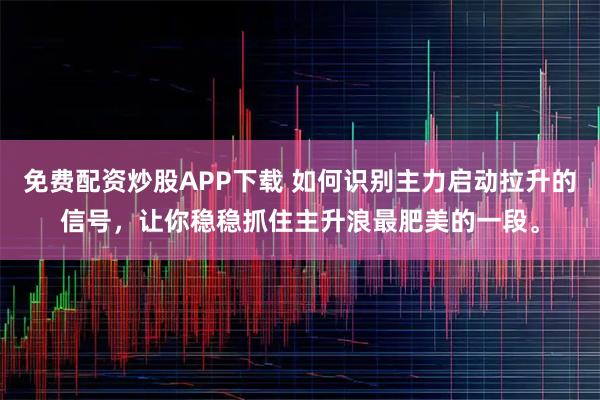 免费配资炒股APP下载 如何识别主力启动拉升的信号，让你稳稳抓住主升浪最肥美的一段。