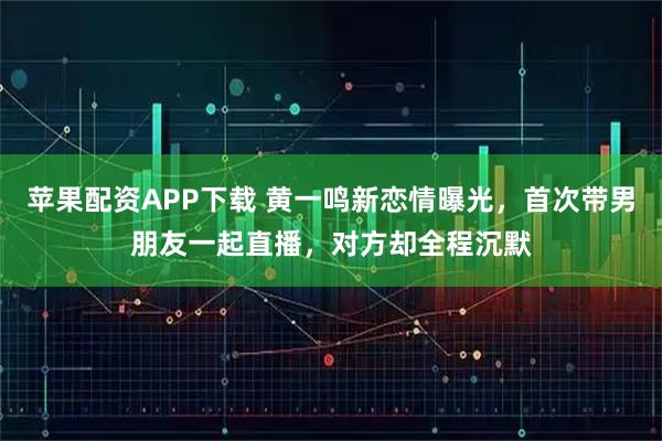 苹果配资APP下载 黄一鸣新恋情曝光，首次带男朋友一起直播，对方却全程沉默