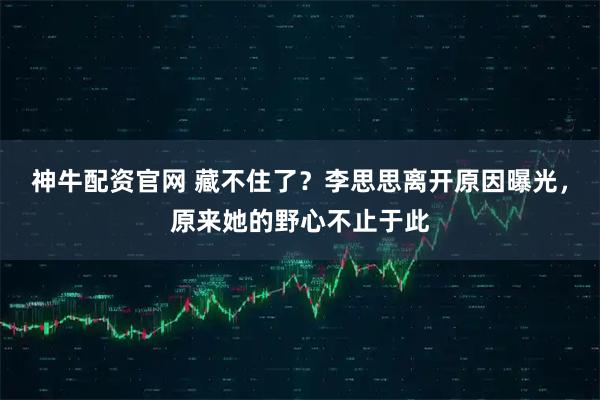 神牛配资官网 藏不住了？李思思离开原因曝光，原来她的野心不止于此