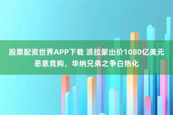 股票配资世界APP下载 派拉蒙出价1080亿美元恶意竞购,华纳兄弟之争白热化
