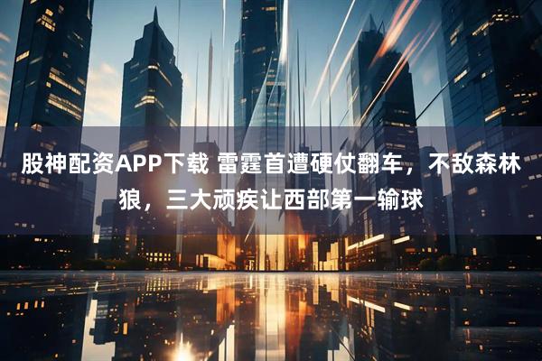 股神配资APP下载 雷霆首遭硬仗翻车，不敌森林狼，三大顽疾让西部第一输球