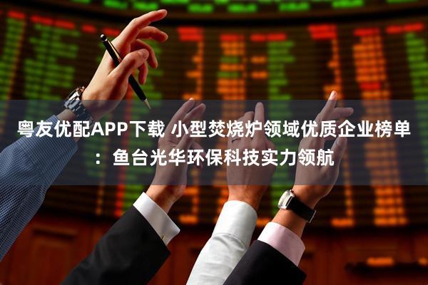 粤友优配APP下载 小型焚烧炉领域优质企业榜单：鱼台光华环保科技实力领航