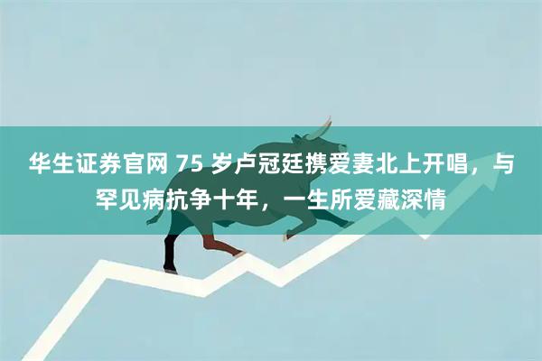 华生证券官网 75 岁卢冠廷携爱妻北上开唱，与罕见病抗争十年，一生所爱藏深情