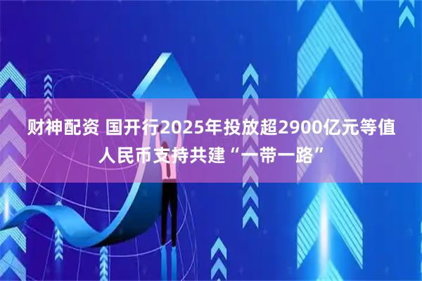财神配资 国开行2025年投放超2900亿元等值人民币支持共建“一带一路”