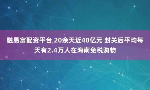 融易富配资平台 20余天近40亿元 封关后平均每天有2.4万人在海南免税购物