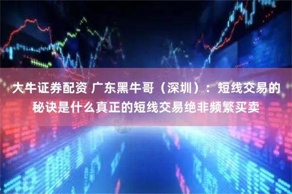大牛证券配资 广东黑牛哥（深圳）：短线交易的秘诀是什么真正的短线交易绝非频繁买卖