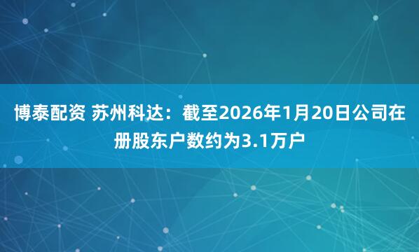 博泰配资 苏州科达：截至2026年1月20日公司在册股东户数约为3.1万户