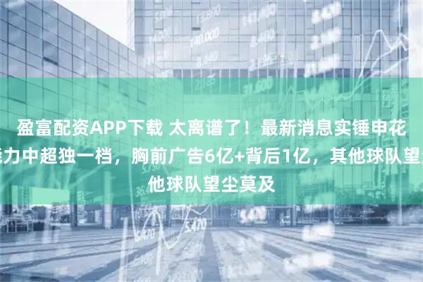 盈富配资APP下载 太离谱了！最新消息实锤申花吸金能力中超独一档，胸前广告6亿+背后1亿，其他球队望尘莫及