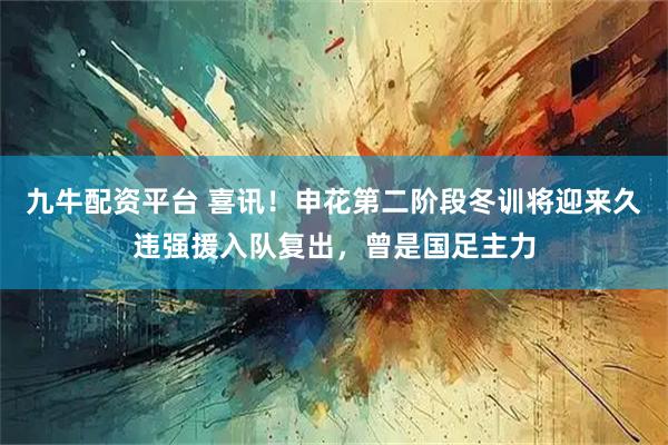 九牛配资平台 喜讯！申花第二阶段冬训将迎来久违强援入队复出，曾是国足主力