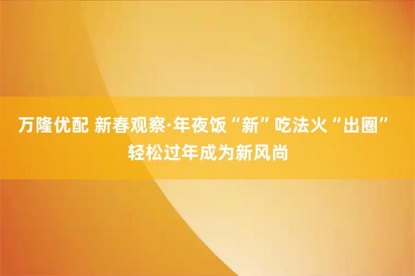 万隆优配 新春观察·年夜饭“新”吃法火“出圈” 轻松过年成为新风尚