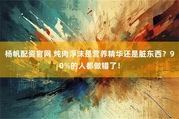 杨帆配资官网 炖肉浮沫是营养精华还是脏东西？90%的人都做错了！