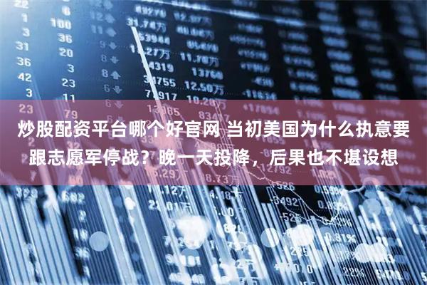 炒股配资平台哪个好官网 当初美国为什么执意要跟志愿军停战？晚一天投降，后果也不堪设想