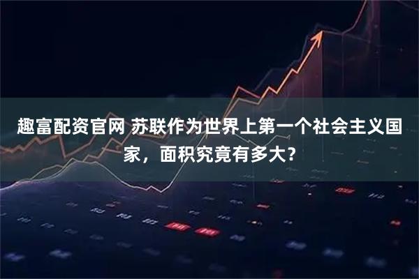 趣富配资官网 苏联作为世界上第一个社会主义国家,面积究竟有多大?