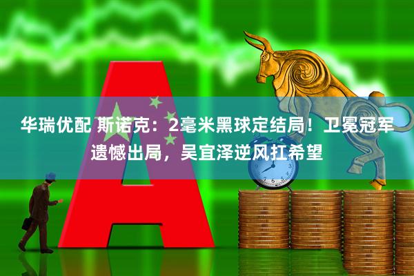 华瑞优配 斯诺克：2毫米黑球定结局！卫冕冠军遗憾出局，吴宜泽逆风扛希望