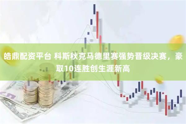 皓鼎配资平台 科斯秋克马德里赛强势晋级决赛，豪取10连胜创生涯新高